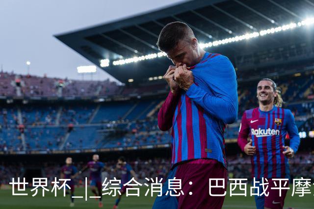世界杯 | 综合消息：巴西战平摩洛哥 卡塔尔首获积分